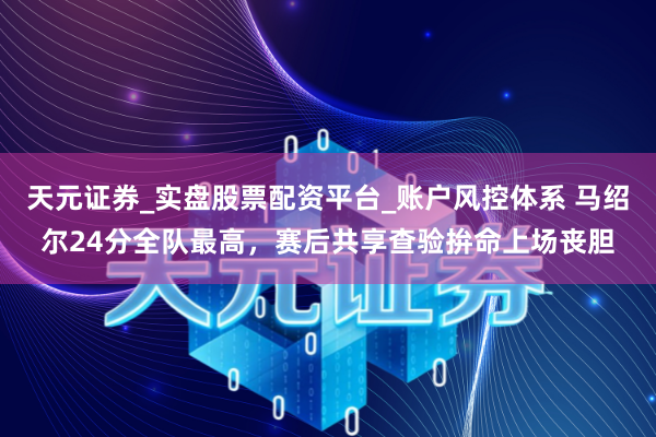 天元证券_实盘股票配资平台_账户风控体系 马绍尔24分全队最高，赛后共享查验拚命上场丧胆