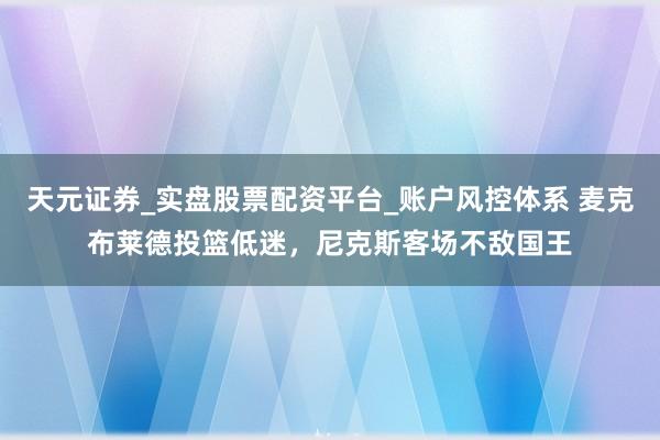 天元证券_实盘股票配资平台_账户风控体系 麦克布莱德投篮低迷，尼克斯客场不敌国王