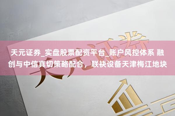 天元证券_实盘股票配资平台_账户风控体系 融创与中信真切策略配合，联袂设备天津梅江地块