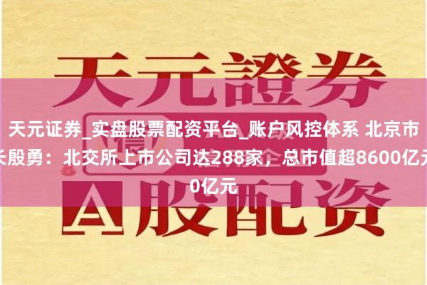 天元证券_实盘股票配资平台_账户风控体系 北京市长殷勇：北交所上市公司达288家，总市值超8600亿元